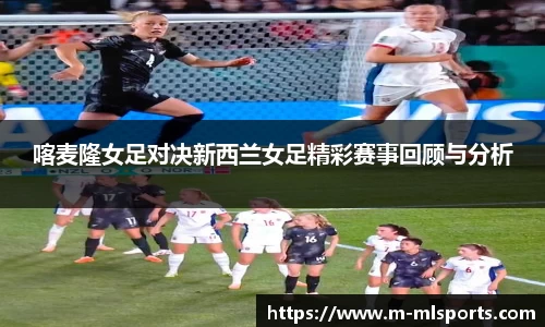 喀麦隆女足对决新西兰女足精彩赛事回顾与分析