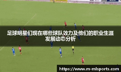足球明星们现在哪些球队效力及他们的职业生涯发展动态分析